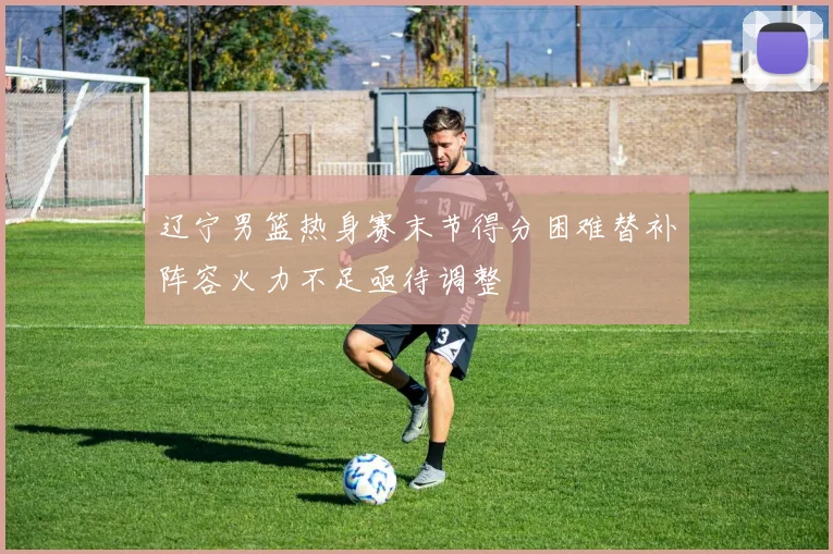 辽宁男篮热身赛末节得分困难替补阵容火力不足亟待调整