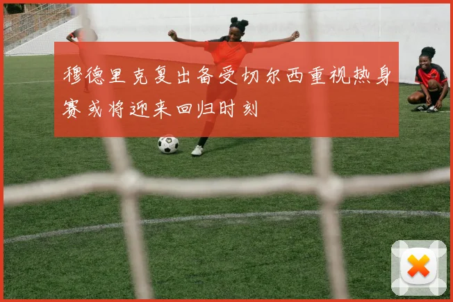 穆德里克复出备受切尔西重视热身赛或将迎来回归时刻