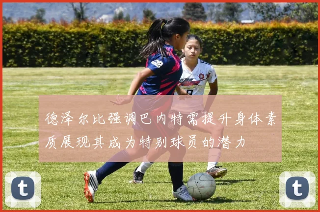 德泽尔比强调巴内特需提升身体素质展现其成为特别球员的潜力