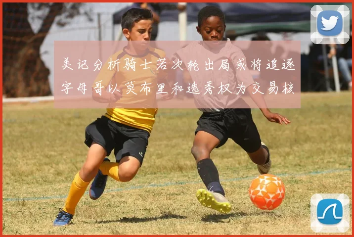 美记分析骑士若次轮出局或将追逐字母哥以莫布里和选秀权为交易核心