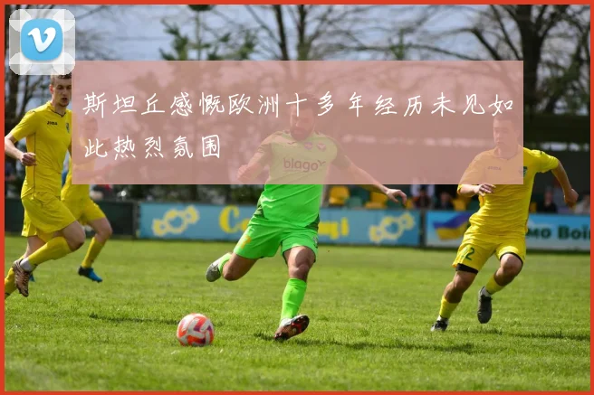 斯坦丘感慨欧洲十多年经历未见如此热烈氛围