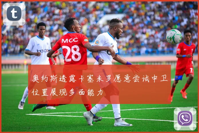 奥约斯透露卡塞米罗愿意尝试中卫位置展现多面能力