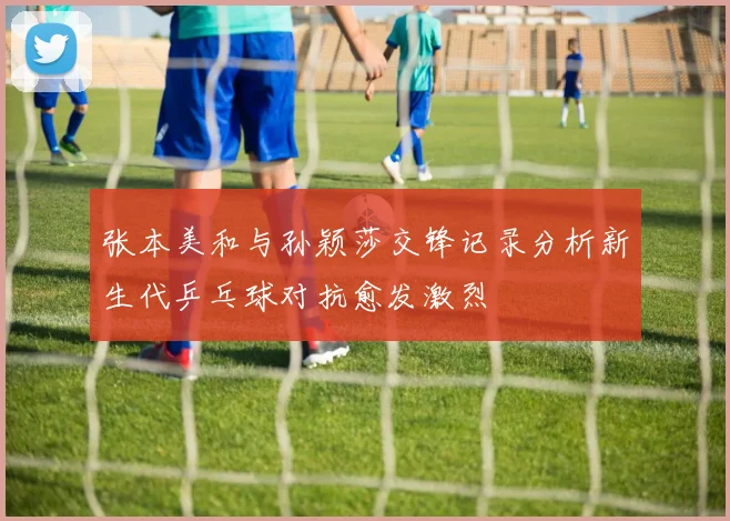 张本美和与孙颖莎交锋记录分析新生代乒乓球对抗愈发激烈